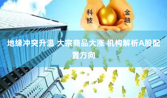 地缘冲突升温 大宗商品大涨 机构解析A股配置方向