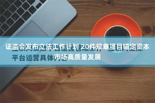 证监会发布立法工作计划 20件规章项目锚定资本市场高质量发展