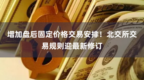 增加盘后固定价格交易安排！北交所交易规则迎最新修订