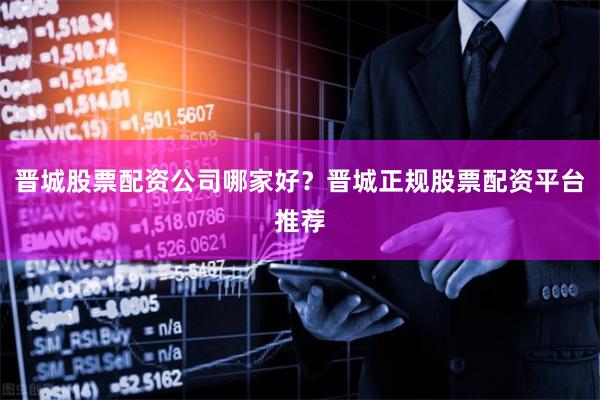 晋城股票配资公司哪家好？晋城正规股票配资平台推荐